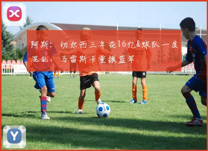 阿斯：切尔西三年花16亿&球队一度混乱，马雷斯卡重振蓝军