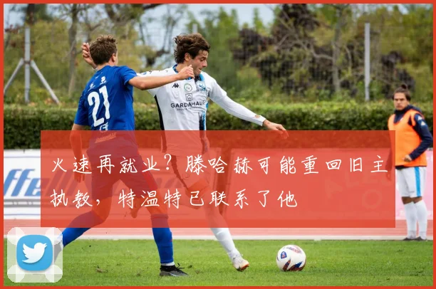 火速再就业？滕哈赫可能重回旧主执教，特温特已联系了他